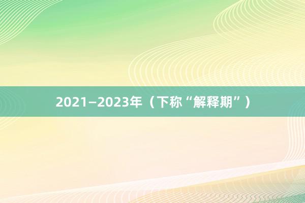 2021—2023年（下称“解释期”）
